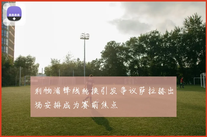 利物浦锋线轮换引发争议萨拉赫出场安排成为赛前焦点