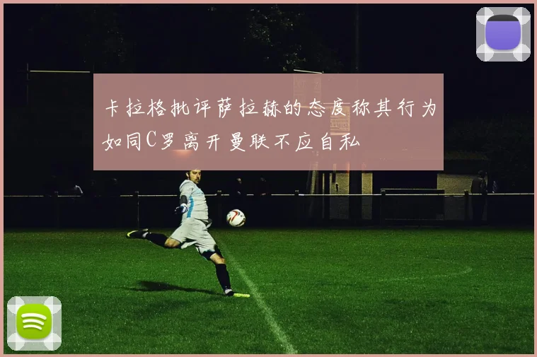 卡拉格批评萨拉赫的态度称其行为如同C罗离开曼联不应自私