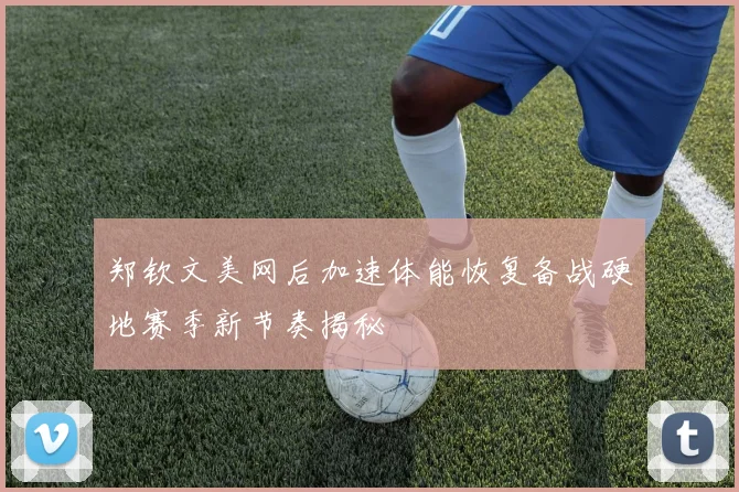 郑钦文美网后加速体能恢复备战硬地赛季新节奏揭秘
