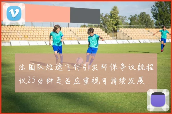 法国队短途飞行引发环保争议航程仅25分钟是否应重视可持续发展
