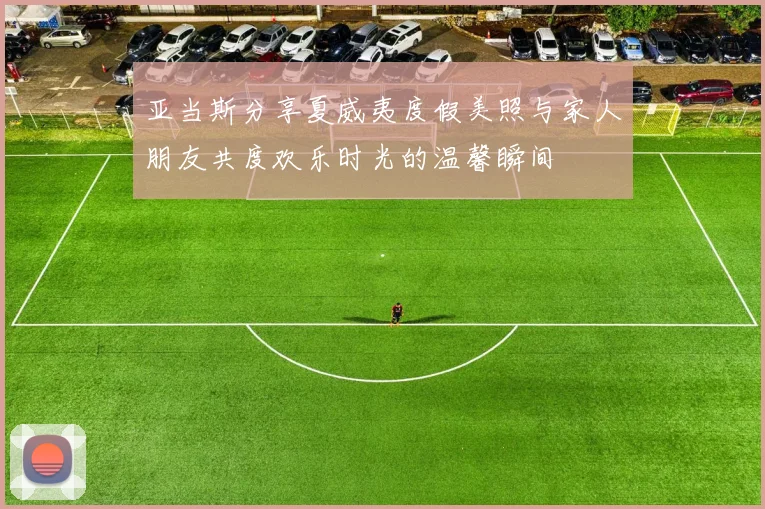 亚当斯分享夏威夷度假美照与家人朋友共度欢乐时光的温馨瞬间