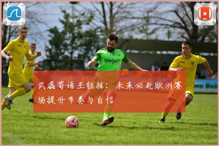 武磊寄语王钰栋：未来必赴欧洲赛场提升节奏与自信