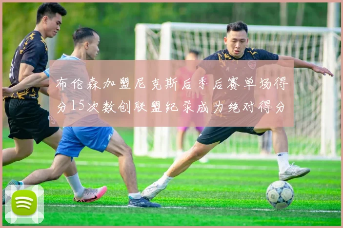 布伦森加盟尼克斯后季后赛单场得分15次数创联盟纪录成为绝对得分王
