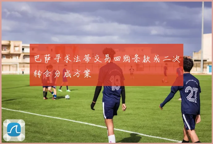 巴萨寻求法蒂交易回购条款或二次转会分成方案