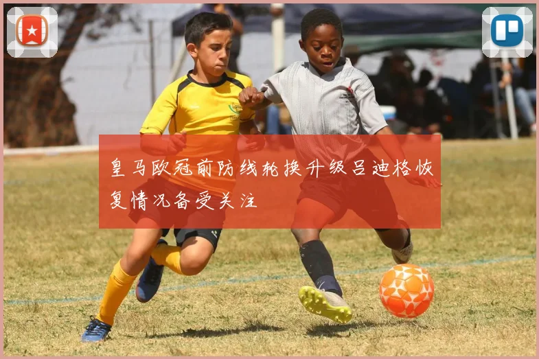 皇马欧冠前防线轮换升级吕迪格恢复情况备受关注