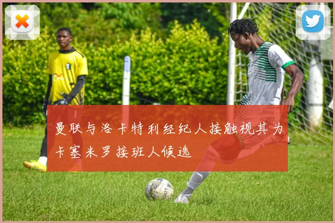 曼联与洛卡特利经纪人接触视其为卡塞米罗接班人候选