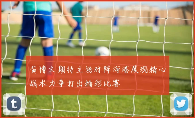 黄博文期待主场对阵海港展现精心战术力争打出精彩比赛