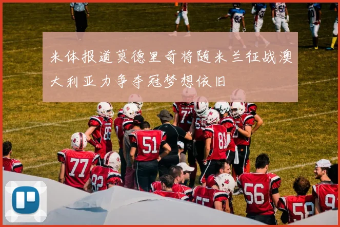 米体报道莫德里奇将随米兰征战澳大利亚力争夺冠梦想依旧