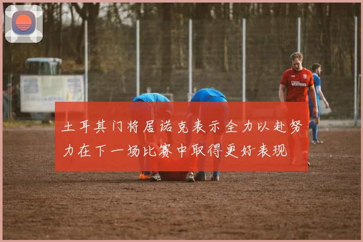 土耳其门将居诺克表示全力以赴努力在下一场比赛中取得更好表现