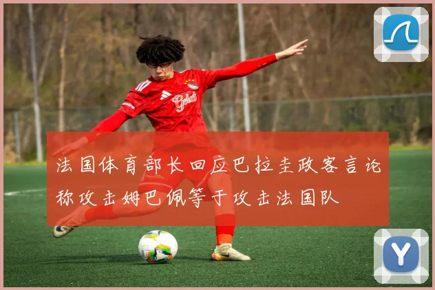 法国体育部长回应巴拉圭政客言论称攻击姆巴佩等于攻击法国队