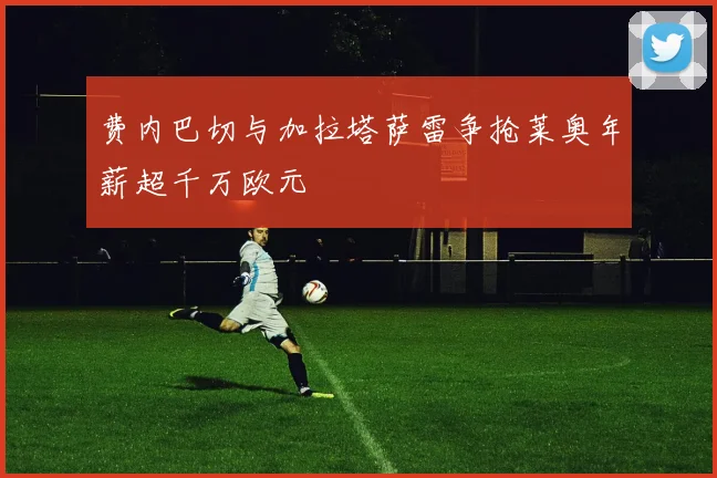费内巴切与加拉塔萨雷争抢莱奥年薪超千万欧元