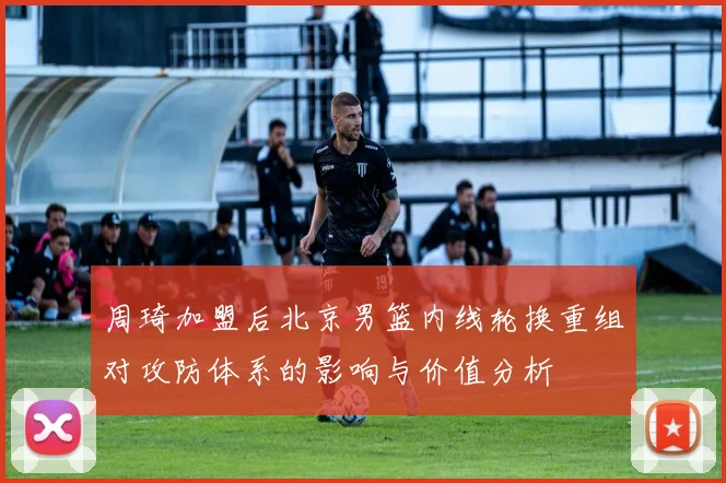 周琦加盟后北京男篮内线轮换重组对攻防体系的影响与价值分析
