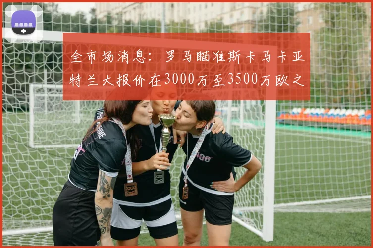 全市场消息：罗马瞄准斯卡马卡亚特兰大报价在3000万至3500万欧之间
