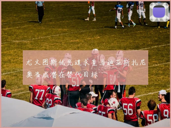 尤文图斯优先追求皇马迪亚斯扎尼奥洛成潜在替代目标