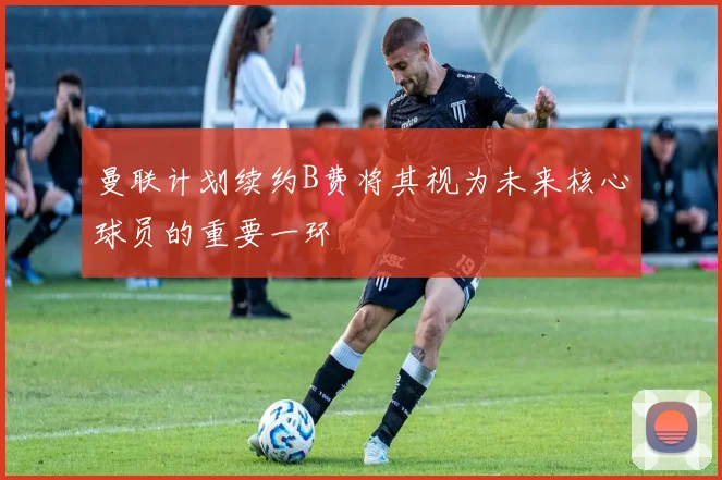 曼联计划续约B费将其视为未来核心球员的重要一环