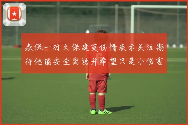 森保一对久保建英伤情表示关注期待他能安全离场并希望只是小伤害