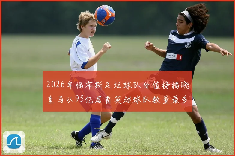2026年福布斯足坛球队价值榜揭晓皇马以95亿居首英超球队数量最多