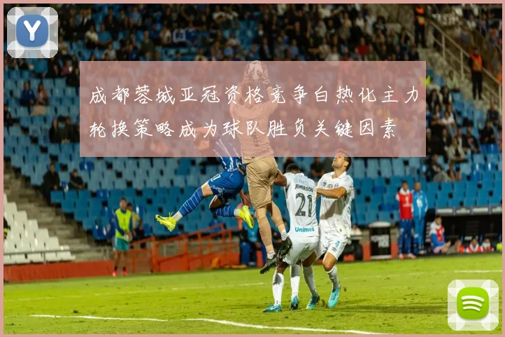 成都蓉城亚冠资格竞争白热化主力轮换策略成为球队胜负关键因素